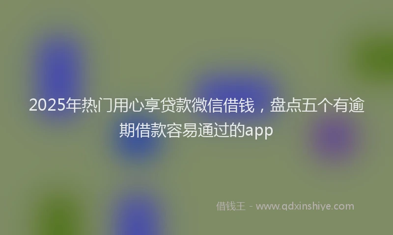 2025年热门用心享贷款微信借钱，盘点五个有逾期借款容易通过的app