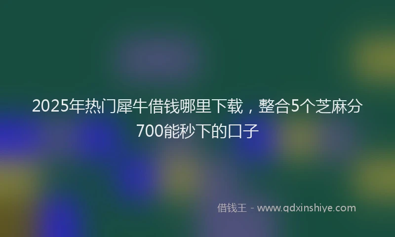 2025年热门犀牛借钱哪里下载，整合5个芝麻分700能秒下的口子