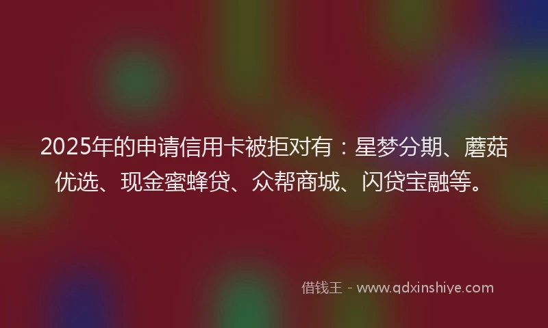 2025年的申请信用卡被拒对有：星梦分期、蘑菇优选、现金蜜蜂贷、众帮商城、闪贷宝融等。