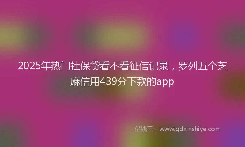 2025年热门社保贷看不看征信记录，罗列五个芝麻信用439分下款的app