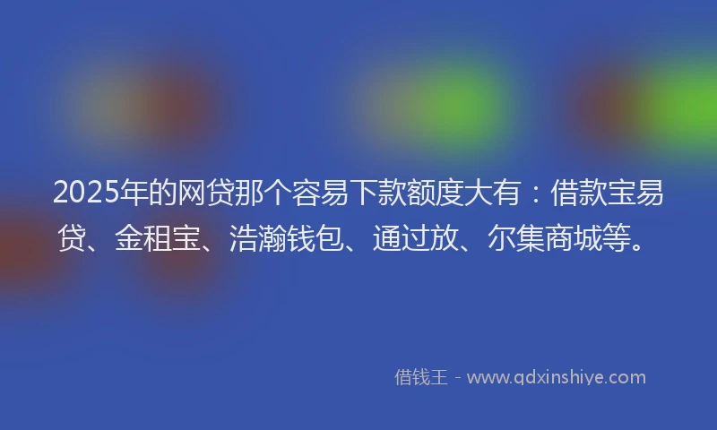 2025年的网贷那个容易下款额度大有：借款宝易贷、金租宝、浩瀚钱包、通过放、尔集商城等。