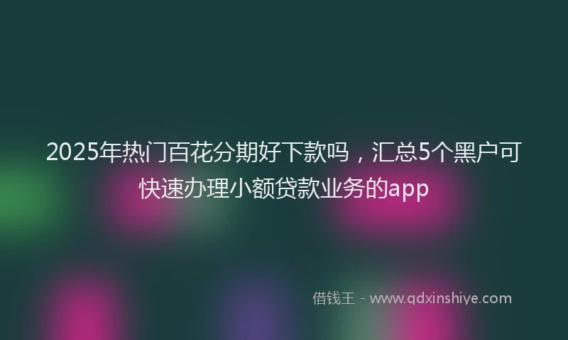 2025年热门百花分期好下款吗，汇总5个黑户可快速办理小额贷款业务的app
