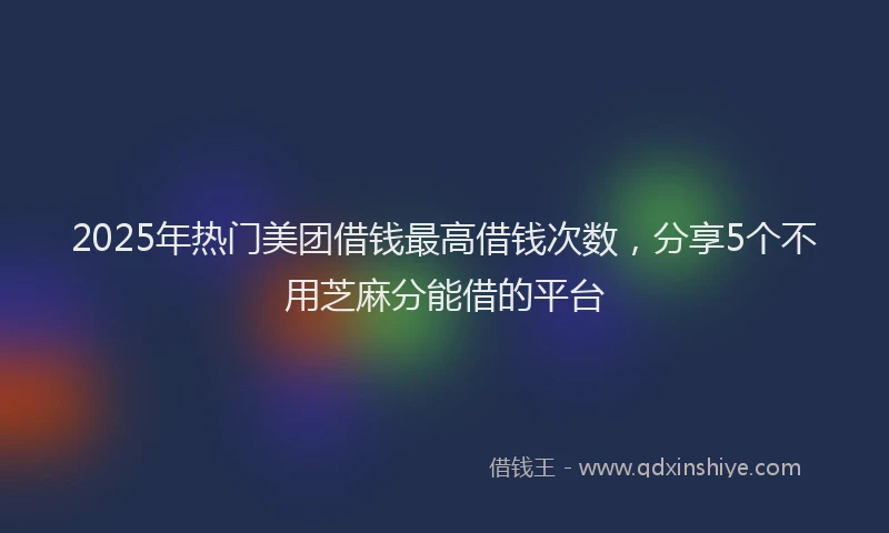 2025年热门美团借钱最高借钱次数，分享5个不用芝麻分能借的平台
