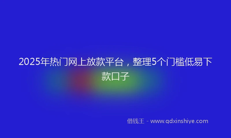 2025年热门网上放款平台，整理5个门槛低易下款口子