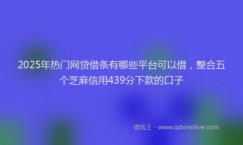 2025年热门网贷借条有哪些平台可以借，整合五个芝麻信用439分下款的口子