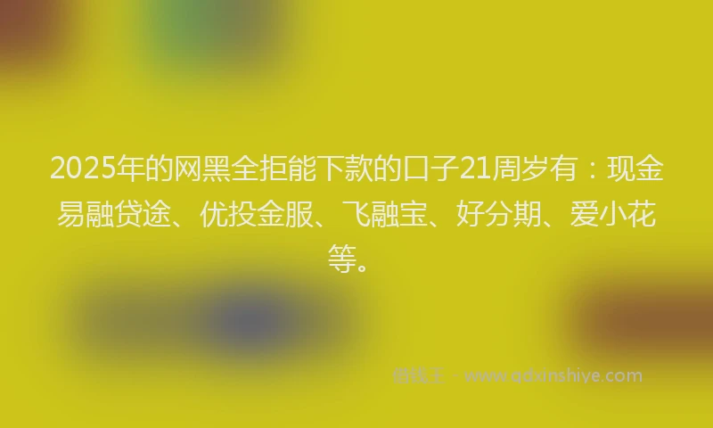 2025年的网黑全拒能下款的口子21周岁有:现金易融贷途、优投金服、飞融宝、好分期、爱小花等。