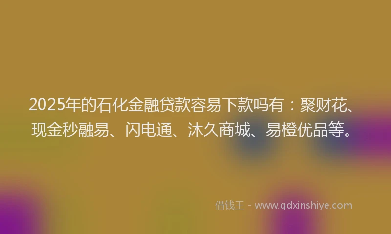 2025年的石化金融贷款容易下款吗有：聚财花、现金秒融易、闪电通、沐久商城、易橙优品等。