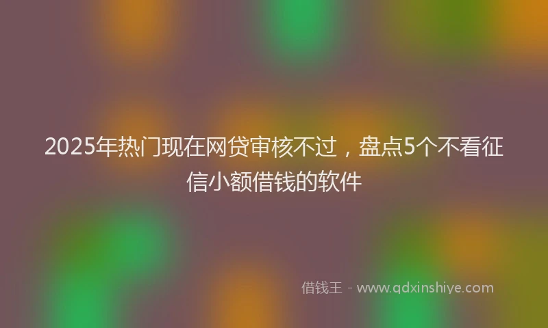 2025年热门现在网贷审核不过，盘点5个不看征信小额借钱的软件