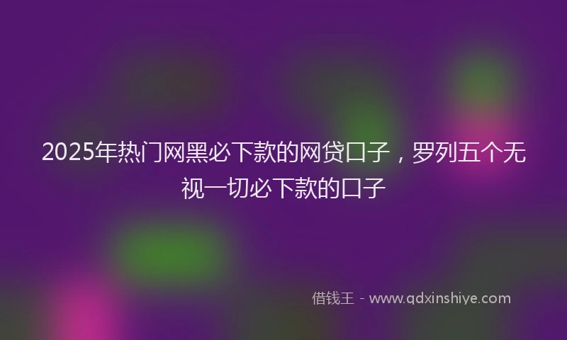 2025年热门网黑必下款的网贷口子,罗列五个无视一切必下款的口子