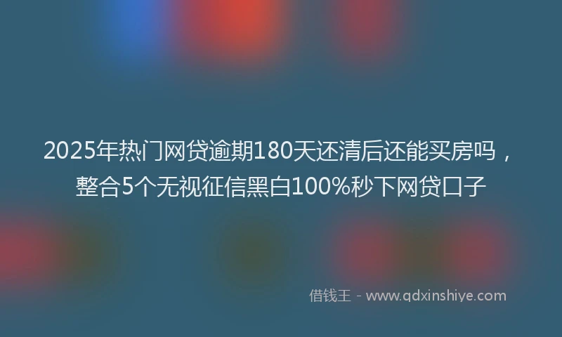 2025年热门网贷逾期180天还清后还能买房吗，整合5个无视征信黑白100%秒下网贷口子