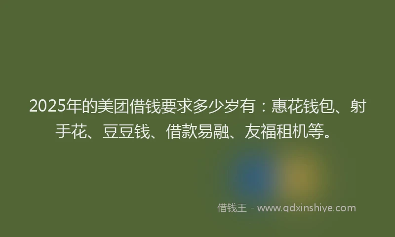 2025年的美团借钱要求多少岁有：惠花钱包、射手花、豆豆钱、借款易融、友福租机等。