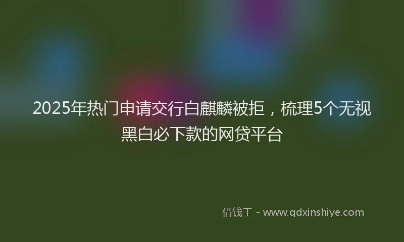 2025年热门申请交行白麒麟被拒，梳理5个无视黑白必下款的网贷平台