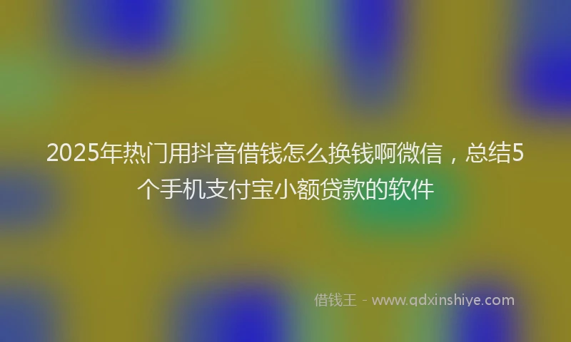 2025年热门用抖音借钱怎么换钱啊微信,总结5个手机支付宝小额贷款的软件