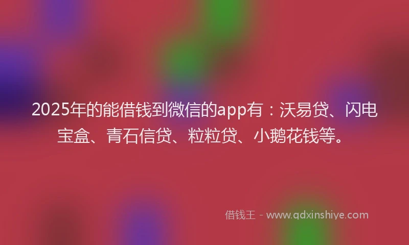 2025年的能借钱到微信的app有：沃易贷、闪电宝盒、青石信贷、粒粒贷、小鹅花钱等。