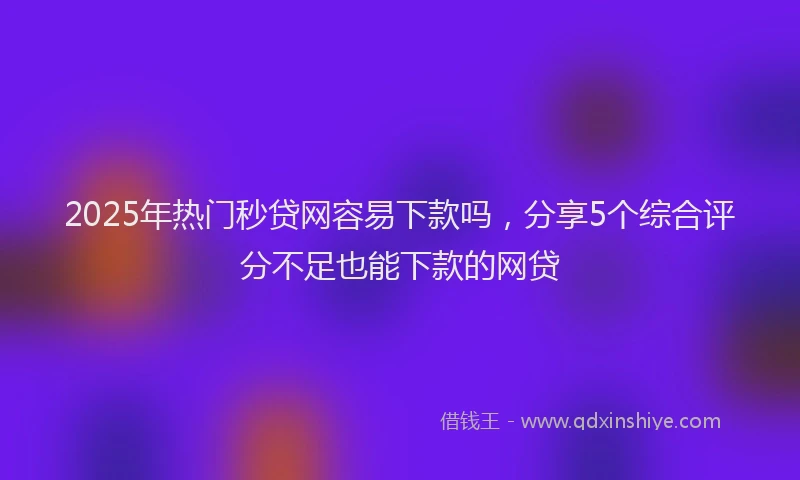 2025年热门秒贷网容易下款吗，分享5个综合评分不足也能下款的网贷