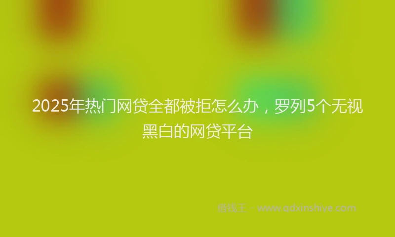 2025年热门网贷全都被拒怎么办，罗列5个无视黑白的网贷平台
