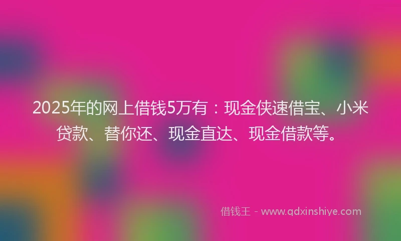 2025年的网上借钱5万有：现金侠速借宝、小米贷款、替你还、现金直达、现金借款等。