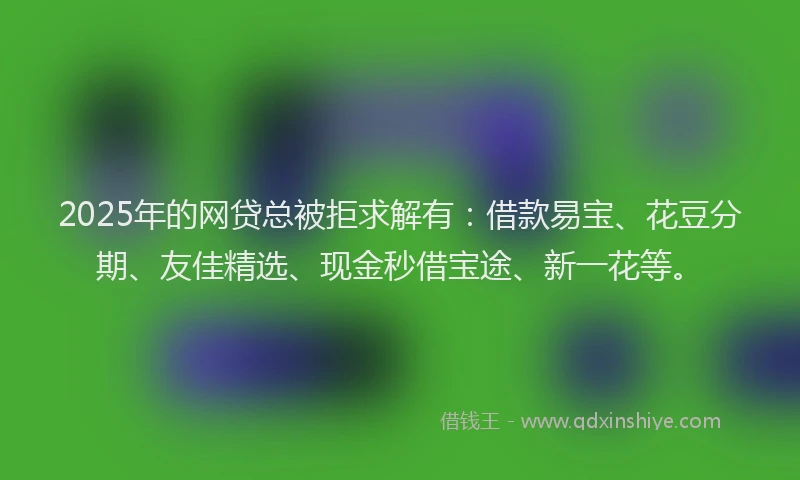 2025年的网贷总被拒求解有:借款易宝、花豆分期、友佳精选、现金秒借宝途、新一花等。