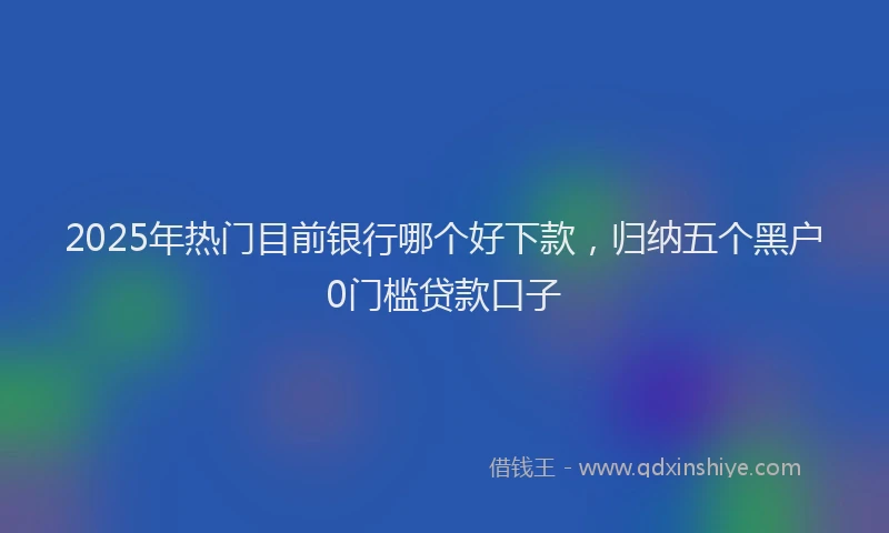 2025年热门目前银行哪个好下款，归纳五个黑户0门槛贷款口子