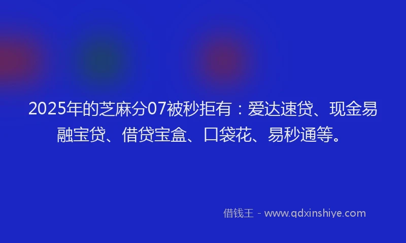 2025年的芝麻分07被秒拒有:爱达速贷、现金易融宝贷、借贷宝盒、口袋花、易秒通等。