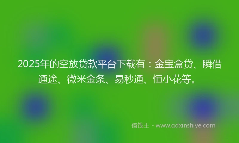 2025年的空放贷款平台下载有:金宝盒贷、瞬借通途、微米金条、易秒通、恒小花等。