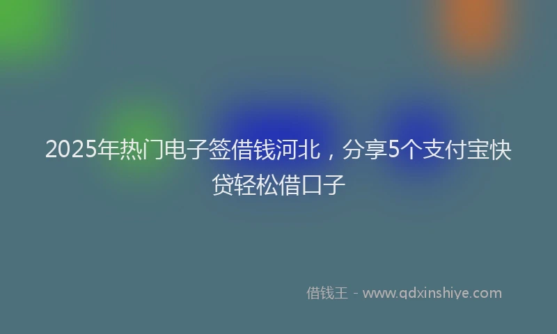 2025年热门电子签借钱河北，分享5个支付宝快贷轻松借口子