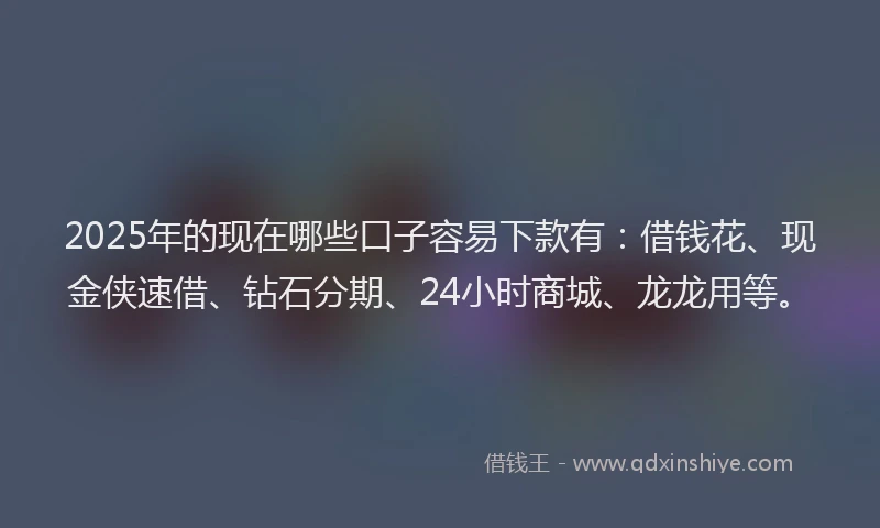 2025年的现在哪些口子容易下款有：借钱花、现金侠速借、钻石分期、24小时商城、龙龙用等。