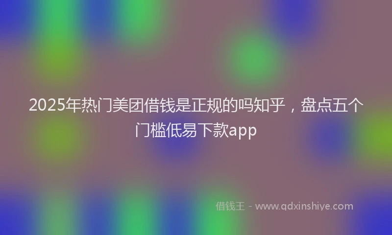 2025年热门美团借钱是正规的吗知乎,盘点五个门槛低易下款app