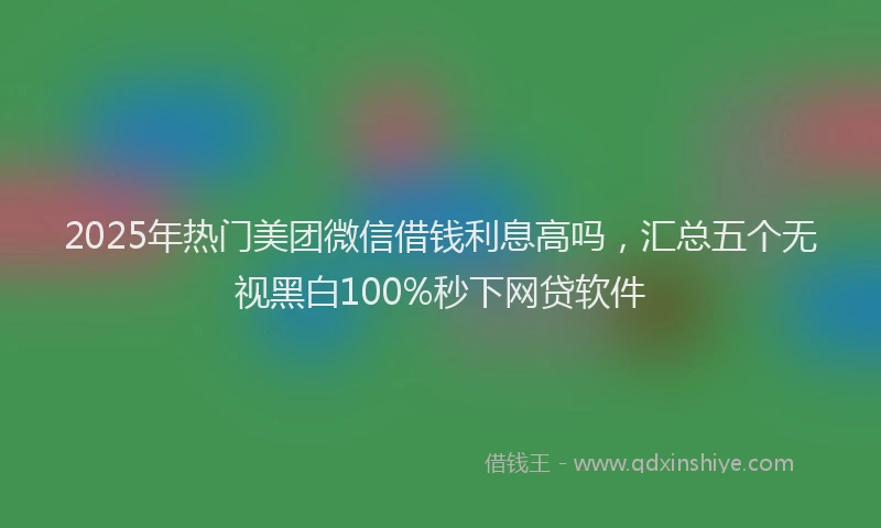 2025年热门美团微信借钱利息高吗，汇总五个无视黑白100%秒下网贷软件