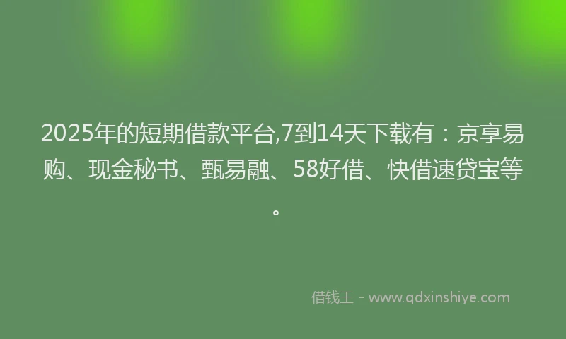 2025年的短期借款平台,7到14天下载有：京享易购、现金秘书、甄易融、58好借、快借速贷宝等。
