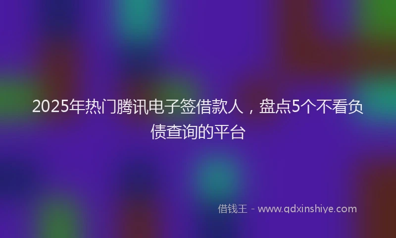 2025年热门腾讯电子签借款人，盘点5个不看负债查询的平台