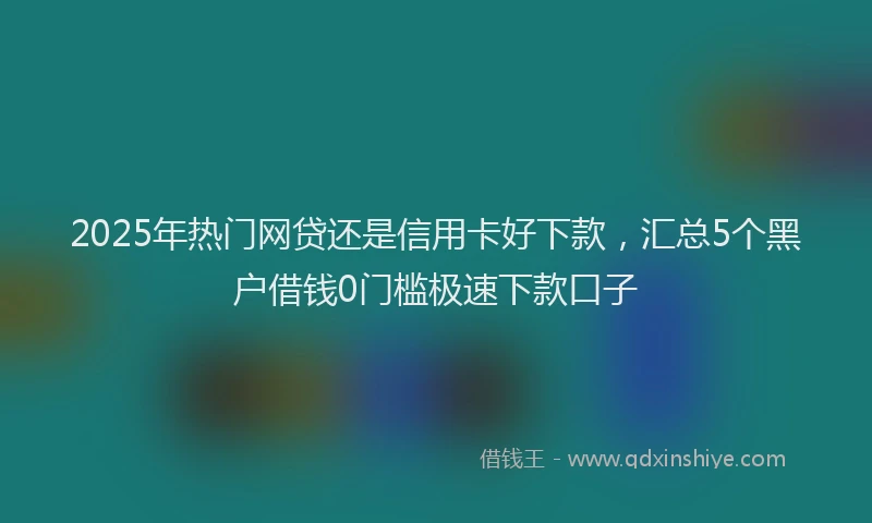 2025年热门网贷还是信用卡好下款,汇总5个黑户借钱0门槛极速下款口子