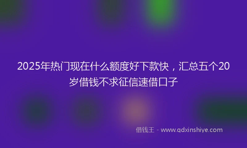 2025年热门现在什么额度好下款快，汇总五个20岁借钱不求征信速借口子