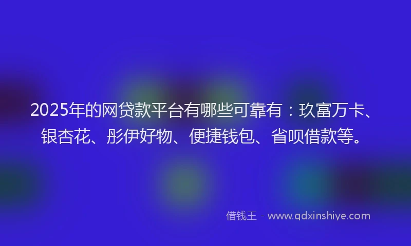 2025年的网贷款平台有哪些可靠有：玖富万卡、银杏花、彤伊好物、便捷钱包、省呗借款等。