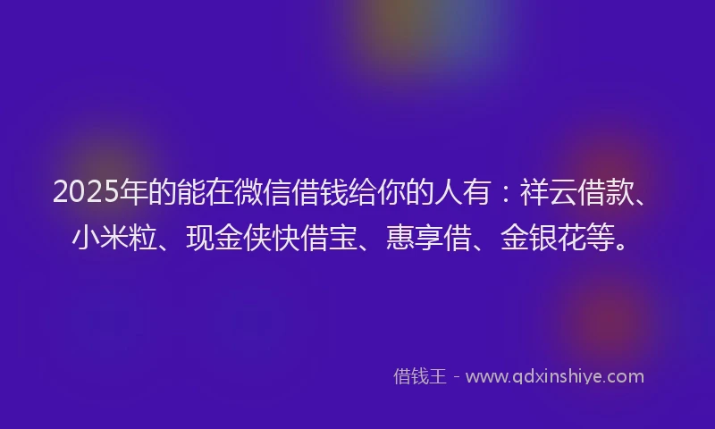 2025年的能在微信借钱给你的人有：祥云借款、小米粒、现金侠快借宝、惠享借、金银花等。