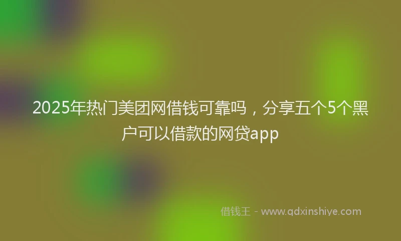 2025年热门美团网借钱可靠吗，分享五个5个黑户可以借款的网贷app