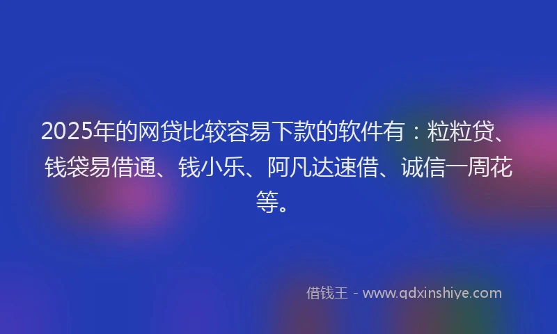 2025年的网贷比较容易下款的软件有：粒粒贷、钱袋易借通、钱小乐、阿凡达速借、诚信一周花等。
