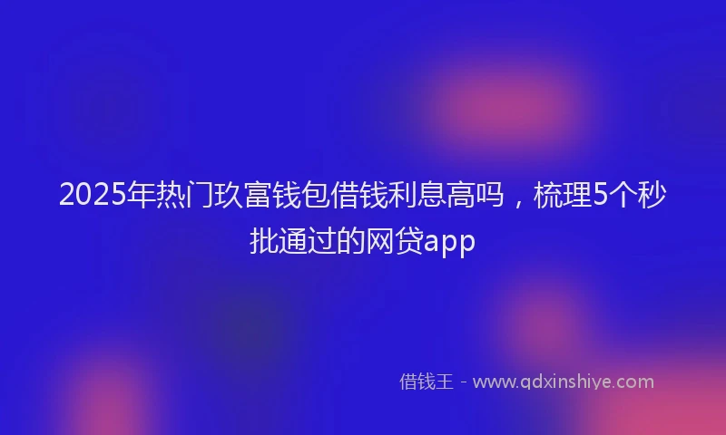 2025年热门玖富钱包借钱利息高吗，梳理5个秒批通过的网贷app