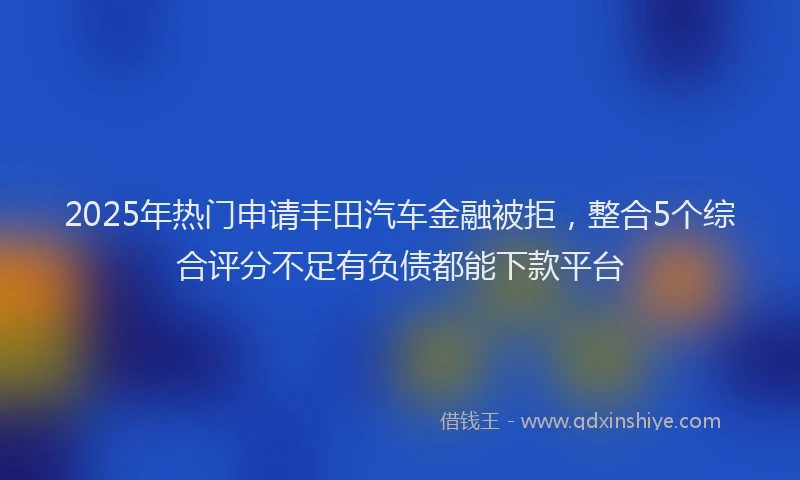 2025年热门申请丰田汽车金融被拒，整合5个综合评分不足有负债都能下款平台