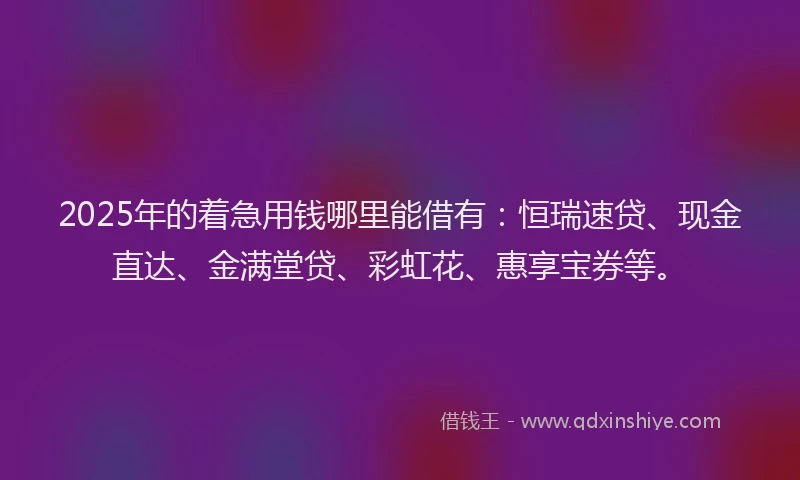 2025年的着急用钱哪里能借有:恒瑞速贷、现金直达、金满堂贷、彩虹花、惠享宝券等。