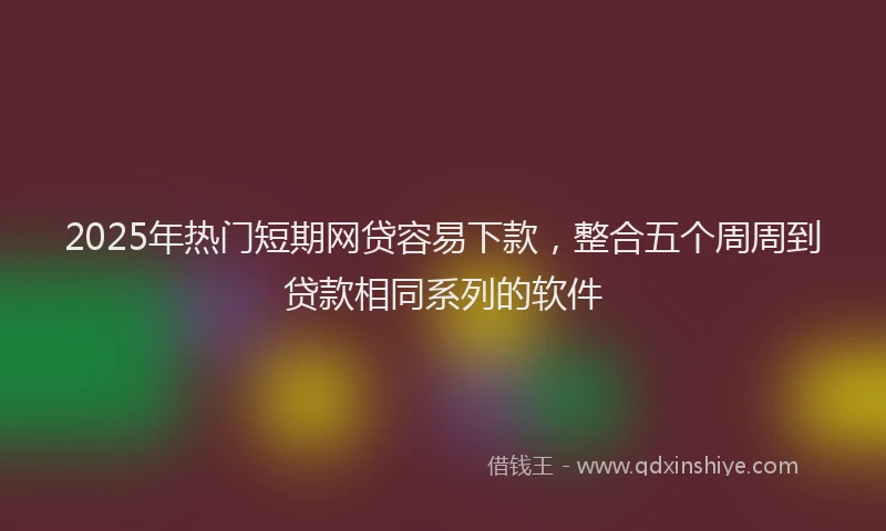 2025年热门短期网贷容易下款,整合五个周周到贷款相同系列的软件