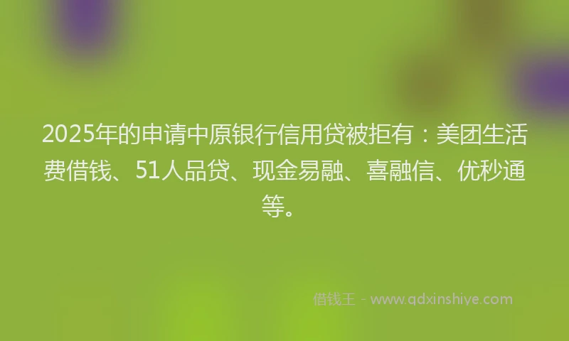 2025年的申请中原银行信用贷被拒有：美团生活费借钱、51人品贷、现金易融、喜融信、优秒通等。