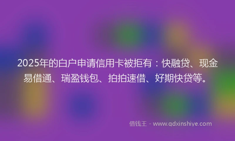 2025年的白户申请信用卡被拒有：快融贷、现金易借通、瑞盈钱包、拍拍速借、好期快贷等。