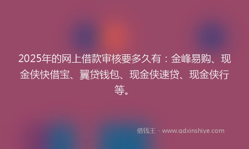 2025年的网上借款审核要多久有：金峰易购、现金侠快借宝、翼贷钱包、现金侠速贷、现金侠行等。
