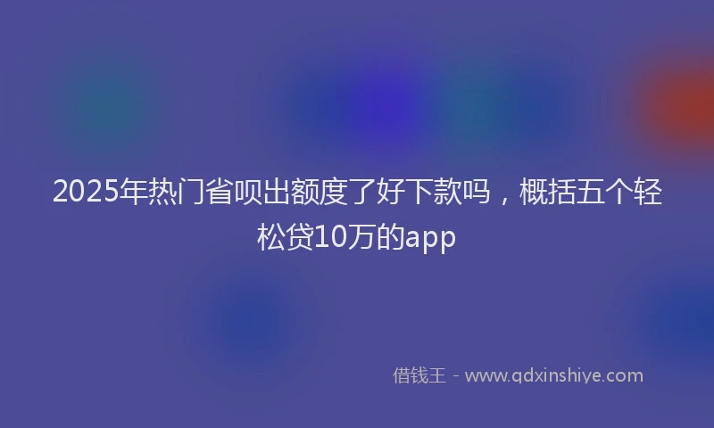 2025年热门省呗出额度了好下款吗，概括五个轻松贷10万的app