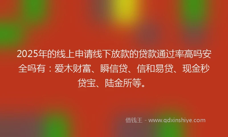 2025年的线上申请线下放款的贷款通过率高吗安全吗有：爱木财富、瞬信贷、信和易贷、现金秒贷宝、陆金所等。