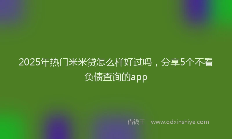 2025年热门米米贷怎么样好过吗，分享5个不看负债查询的app