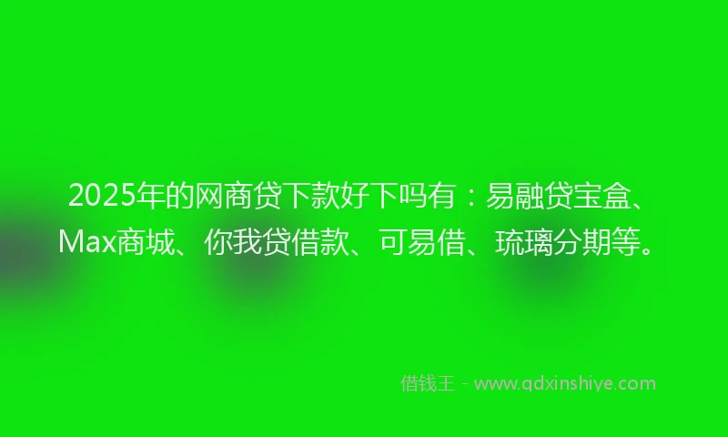 2025年的网商贷下款好下吗有：易融贷宝盒、Max商城、你我贷借款、可易借、琉璃分期等。