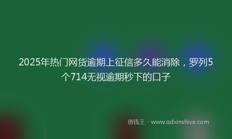 2025年热门网货逾期上征信多久能消除,罗列5个714无视逾期秒下的口子