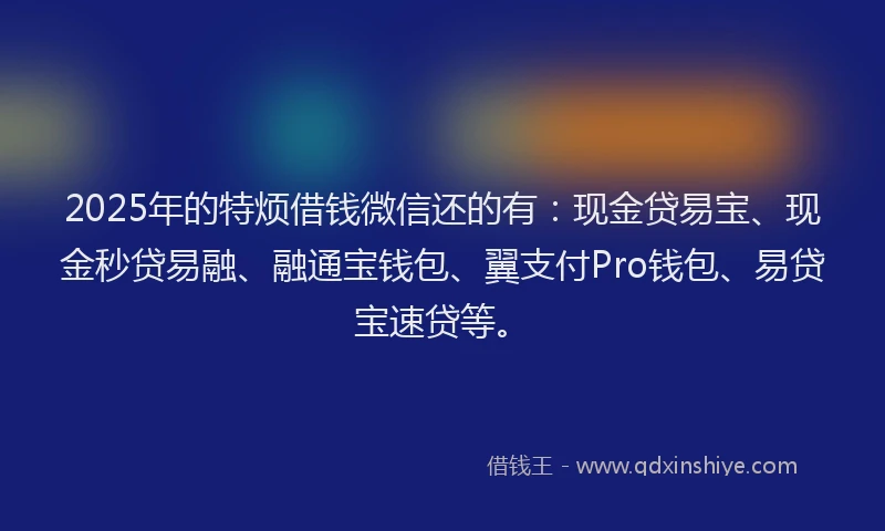 2025年的特烦借钱微信还的有：现金贷易宝、现金秒贷易融、融通宝钱包、翼支付Pro钱包、易贷宝速贷等。